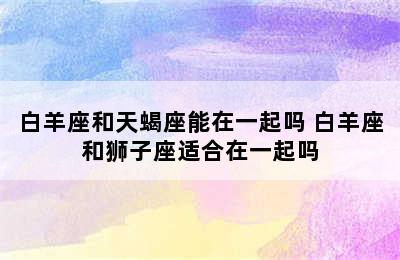 白羊座和天蝎座能在一起吗 白羊座和狮子座适合在一起吗